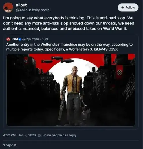 IGN on Bluesky: "Another entry in the Wolfenstein franchise may be on the way, according to multiple reports today. Specifically, a Wolfenstein 3." An account called @4allout.bsky.social quote posts this and says "I'm going to say what everybody is thinking: This is anti-nazi slop. We don't need any more anti-nazi slop shoved down our throats, we need authentic, nuanced, balanced and unbiased takes on World War II."