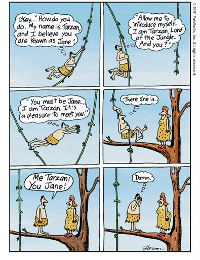 [1] Okay … "How do you do. My name is Tarzan, and I believe you are known as Jane."  [2] "Allow me to introduce myself … I am Tarzan, Lord of the Jungle … And you?" [3] "You must be Jane … I am Tarzan. It's a pleasure to meet you." [4] There she is. [5] Me Tarzan! You Jane! [6] Damn.