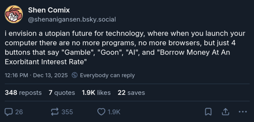 Shen Comix says "i envision a utopian future for technology, where when you launch your computer there are no more programs, no more browsers, but just 4 buttons that say "Gamble", "Goon", "AI", and "Borrow Money At An Exhorbitant Interest Rate"