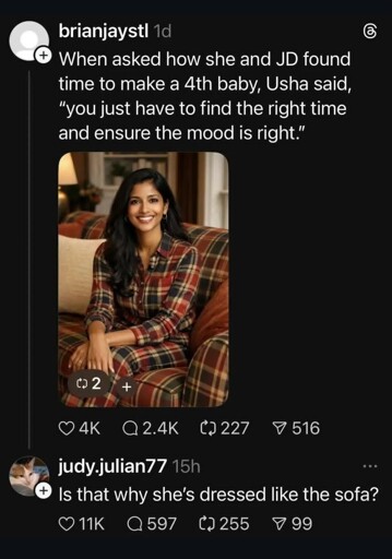 Screenshot of a Threads post with a picture of Usha Vance edited so that her clothes have the same pattern as the couch she's sitting on, captioned When asked how she and JD found time to make a 4th baby, Usha said, “you just have to find the right time and ensure the mood is right.” A reply asks "Is that why her clothes match the couch?" 
