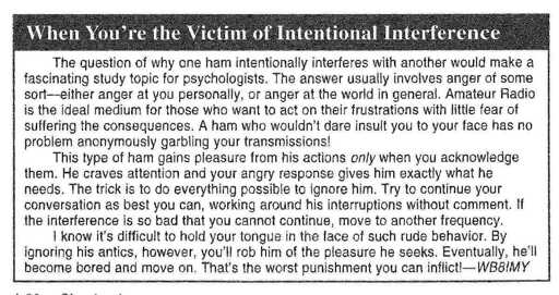 When You’re the Victim of Intentional Interference. The question of why one ham intentionally interferes with another would make a fascinating study topic for psychologists. The answer usually involves anger of some sort-either anger at you personally, or anger at the world in general. Amateur Radio is the ideal medium for those who want to act on their frustrations with little fear of suffering the consequences. A ham who wouldn’t dare insult you to your face has no problem anonymously garbling your transmissions! This type of ham gains pleasure from his actions only when you acknowledge them. He craves attention and your angry response gives him exactly what he needs. The trick is to do everything possib!e to ignore him. Try to continue your conversation as best you can, working around his interruptions without comment If the interference is so bad that you cannot continue, move to another frequency. I know it’s difficult to hold your tongue in the face of such rude behavior. By ignoring his antics, however, you’ll rob him of the pleasure he seeks. Eventually, he’ll become bored and move on. That’s the worst punishment you can inflict!-WB8IMY