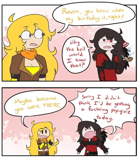 Two panel comic, first panel shows Yang asking 'Raven, you do know when my birthday is, right?' Raven respons with 'why the hell would I know that?' Second panel shows Yang responding 'Mayber because you were THERE.' Raven, exasperated, says 'Sorry I didn't think I'd be getting a fucking pop-quiz today.'