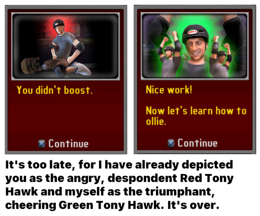 A meme of two tutorial boxes from the game Tony Hawk's Downhill Jam. The box on the left says "You didn't boost." and features Tony Hawk sitting angrily on his knees. The box on the right says "Nice work! Now let's learn how to ollie." and features three Tony Hawks – the one in the center large and the two to the sides small – cheering with their arms raised in the air. The text below reads "It's too late, for I have already depicted you as the angry, despondent Red Tony Hawk and myself as the triumphant, cheering Green Tony Hawk. It's over."