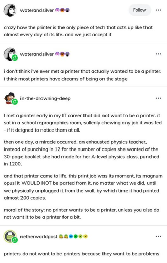waterandsilver: crazy how the printer is the only piece of tech that acts up like that almost every day of its life. and we just accept it. water and silver: i don't think i've ever met a printer that actually wanted to be a printer. i think most printers have dreams of being on the stage. in-the-drowning-deep: I met a printer early in my IT career that did not want to be a printer. it sat in a school reprographics room, sullenly chewing any job it was fed - if it deigned to notice them at all. then one day, a miracle occurred. an exhausted physics teacher, instead of punching in 12 for the number of copies she wanted of the 30-page booklet she had made for her A-level physics class, punched in 1200. and that printer camt o life. this print job was its moment, its magnum opus! it WOULD NOT be parted from it, no matter what we did, until we physically unplugged it from the wall, by which time it had printed almost 200 copies. moral of the story: no printer wants to be a printer unless you also do not want it to be a printer for a bit. netherworldpost: printers do not want to be printers because they want to be problems