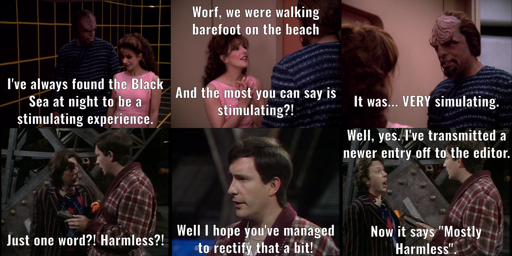 On top, Worf, walking out of the holodeck, tells Deanna, "I've always found the Black Sea at night to be a stimulating experience." Deanna laments, "Worf, we were walking barefoot on the beach and the most you can say is stimulating?!" Worf responds, "It was... VERY stimulating." On the bottom, on the Vogon Constructor ship, Arthur Dent exclaims to Ford Prefect, "Just one word?! Harmless?!", and then says, "Well, I hope you've managed to rectif that a bit!" Ford responds, "Well, yes. I've transmitted a newer entry off to the editor. Now it says 'Mostly Harmless'."