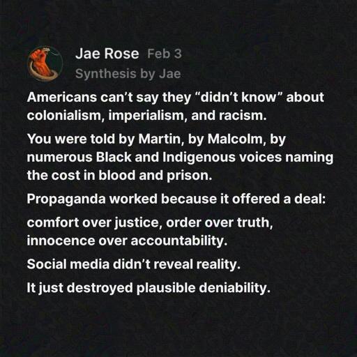 Americans can't say they "didn't know" about colonialism, imperialism, and racism. You were told by Martin, by Malcolm, by numerous Black and Indigenous voices naming the cost in blood and prison. Propaganda worked because it offered a deal: comfort over justice, order over truth, innocence over accountability. Social media didn't reveal reality. It just destroyed plausible deniability. 