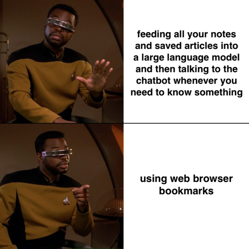 Post Corbin Davenport ‪@corbin.io‬ Meme of Geordi La Forge from Star Trek: The Next Generation saying no to "feeding all your notes and saved articles into a large language model and then talking to the chatbot whenever you need to know something", but saying yes to "using web browser bookmarks." ALT April 15, 2025 at 1:03 PM 2 likes ‪Julia‬ ‪@julia.cool‬ · 10m why not both? Following Quiet Posters More feeds Trending 4chan Hack Jackie Robinson Mohsen Mahdawi Phillies JD Vance Harvard Feedback • Privacy • Terms • Help Meme of Geordi La Forge from Star Trek: The Next Generation saying no to "feeding all your notes and saved articles into a large language model and then talking to the chatbot whenever you need to know something", but saying yes to "using web browser bookmarks."